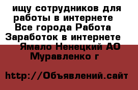 ищу сотрудников для работы в интернете - Все города Работа » Заработок в интернете   . Ямало-Ненецкий АО,Муравленко г.